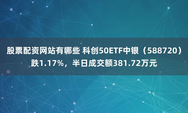股票配资网站有哪些 科创50ETF中银（588720）跌1.17%，半日成交额381.72万元